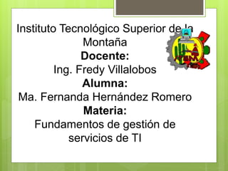 Instituto Tecnológico Superior de la 
Montaña 
Docente: 
Ing. Fredy Villalobos 
Alumna: 
Ma. Fernanda Hernández Romero 
Materia: 
Fundamentos de gestión de 
servicios de TI 
 