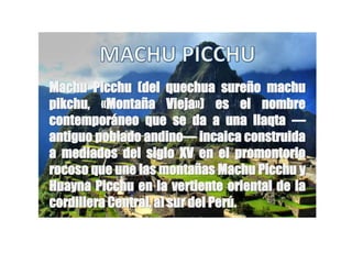 Machu Picchu (del quechua sureño machu 
pikchu, «Montaña Vieja») es el nombre 
contemporáneo que se da a una llaqta — 
antiguo poblado andino— incaica construida 
a mediados del siglo XV en el promontorio 
rocoso que une las montañas Machu Picchu y 
Huayna Picchu en la vertiente oriental de la 
cordillera Central, al sur del Perú. 
 