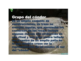 Grupo del cóndor 
Es un amplio conjunto de 
construcciones, de trazo no 
siempre regular, que aprovecha los 
contornos de las rocas. Incluye 
algunas cuevas con evidencias de 
uso ritual y una gran piedra tallada 
en el centro de un amplio patio en 
la que muchos creen ver la 
representación de un cóndor. Al sur 
del "cóndor". 
 