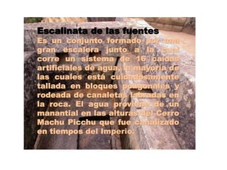 Escalinata de las fuentes 
Es un conjunto formado por una 
gran escalera junto a la cual 
corre un sistema de 16 caídas 
artificiales de agua, la mayoría de 
las cuales está cuidadosamente 
tallada en bloques poligonales y 
rodeada de canaletas labradas en 
la roca. El agua proviene de un 
manantial en las alturas del Cerro 
Machu Picchu que fue canalizado 
en tiempos del Imperio. 
