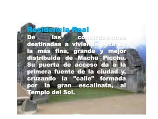 Residencia Real 
De las construcciones 
destinadas a vivienda esta es 
la más fina, grande y mejor 
distribuida de Machu Picchu. 
Su puerta de acceso da a la 
primera fuente de la ciudad y, 
cruzando la "calle" formada 
por la gran escalinata, al 
Templo del Sol. 
 