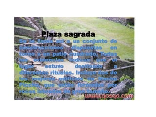 Plaza sagrada 
Se le llama así a un conjunto de 
construcciones dispuestas en 
torno a un patio cuadrado. Todas 
las evidencias indican que el 
lugar estuvo destinado a 
diferentes rituales. Incluye dos de 
los mejores edificios de Machu 
Picchu, que están formados por 
rocas labradas de gran tamaño. 
 