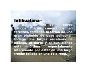 Intihuatana 
Se trata de una colina cuyos 
flancos fueron convertidos en 
terrazas, tomando la forma de una 
gran pirámide de base poligonal. 
Incluye dos largas escaleras de 
acceso, al norte y al sur, siendo 
esta última especialmente 
interesante por estar en una largo 
trecho tallada en una sola roca. 
 