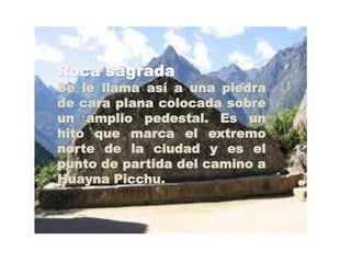 Roca sagrada 
Se le llama así a una piedra 
de cara plana colocada sobre 
un amplio pedestal. Es un 
hito que marca el extremo 
norte de la ciudad y es el 
punto de partida del camino a 
Huayna Picchu. 
 