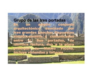 Grupo de las tres portadas 
Es un amplio conjunto 
arquitectónico dominado por 
tres grandes kanchas dispuestas 
simétricamente y comunicadas 
entre sí. Sus portadas, de 
idéntica factura, dan a la plaza 
principal de Machu Picchu. 
Incluye viviendas y talleres. 
 