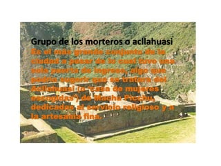 Grupo de los morteros o acllahuasi 
Es el más grande conjunto de la 
ciudad a pesar de lo cual tuvo una 
sola puerta de ingreso, algo que 
podría sugerir que se tratara del 
Acllahuasi (o ‘casa de mujeres 
escogidas’) de Machu Picchu, 
dedicadas al servicio religioso y a 
la artesanía fina. 
 