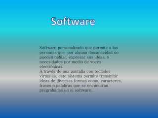 Software personalizado que permite a las 
personas que por alguna discapacidad no 
pueden hablar, expresar sus ideas, o 
necesidades por medio de voces 
electrónicas. 
A través de una pantalla con teclados 
virtuales, este sistema permite transmitir 
ideas de diversas formas como, caracteres, 
frases o palabras que se encuentran 
pregrabadas en el software. 
 