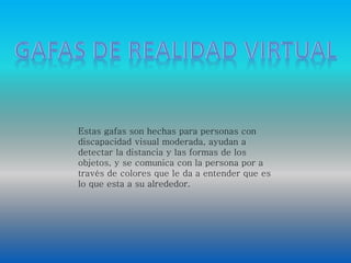 Estas gafas son hechas para personas con 
discapacidad visual moderada, ayudan a 
detectar la distancia y las formas de los 
objetos, y se comunica con la persona por a 
través de colores que le da a entender que es 
lo que esta a su alrededor. 
 