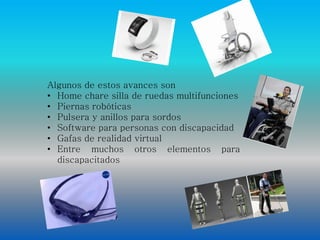 Algunos de estos avances son 
• Home chare silla de ruedas multifunciones 
• Piernas robóticas 
• Pulsera y anillos para sordos 
• Software para personas con discapacidad 
• Gafas de realidad virtual 
• Entre muchos otros elementos para 
discapacitados 
 