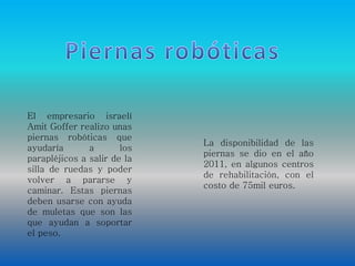 El empresario israelí 
Amit Goffer realizo unas 
piernas robóticas que 
ayudaría a los 
parapléjicos a salir de la 
silla de ruedas y poder 
volver a pararse y 
caminar. Estas piernas 
deben usarse con ayuda 
de muletas que son las 
que ayudan a soportar 
el peso. 
La disponibilidad de las 
piernas se dio en el año 
2011, en algunos centros 
de rehabilitación, con el 
costo de 75mil euros. 
 