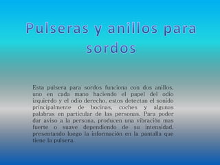 Esta pulsera para sordos funciona con dos anillos, 
uno en cada mano haciendo el papel del odio 
izquierdo y el odio derecho, estos detectan el sonido 
principalmente de bocinas, coches y algunas 
palabras en particular de las personas. Para poder 
dar aviso a la persona, producen una vibración mas 
fuerte o suave dependiendo de su intensidad, 
presentando luego la información en la pantalla que 
tiene la pulsera. 
 