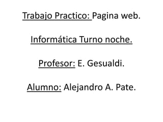 Trabajo Practico: Pagina web. 
Informática Turno noche. 
Profesor: E. Gesualdi. 
Alumno: Alejandro A. Pate. 
 