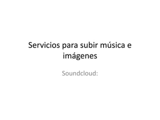 Servicios para subir música e 
imágenes 
Soundcloud: 

