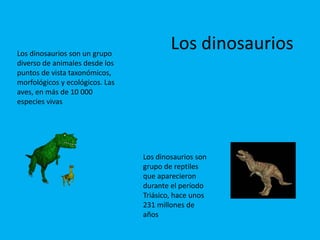 Los dinosaurios son un grupo 
diverso de animales desde los 
puntos de vista taxonómicos, 
morfológicos y ecológicos. Las 
aves, en más de 10 000 
especies vivas 
Los dinosaurios 
Los dinosaurios son 
grupo de reptiles 
que aparecieron 
durante el período 
Triásico, hace unos 
231 millones de 
años 
