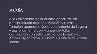 Asistió: 
A la universidad de la ciudad andaluza, en 
donde estudio derecho, Filosofía y Letras. 
También aprende música con Antonio de Segura 
y posteriormente con Manuel de Falla, 
dominando con soltura el piano y la guitarra. 
Ambos organizaron, en 1922, el Festival del Cante 
Jondo. 
 