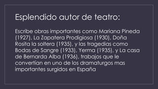Esplendido autor de teatro: 
Escribe obras importantes como Mariana Pineda 
(1927), La Zapatera Prodigiosa (1930), Doña 
Rosita la soltera (1935), y las tragedias como 
Bodas de Sangre (1933), Yerma (1935), y La casa 
de Bernarda Alba (1936), trabajos que le 
convertían en uno de los dramaturgos mas 
importantes surgidos en España 
 