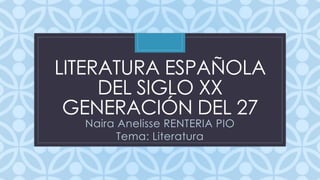 LITERATURA ESPAÑOLA 
DEL SIGLO C 
XX 
GENERACIÓN DEL 27 
Naira Anelisse RENTERIA PIO 
Tema: Literatura 
 