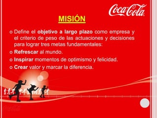 MISIÓN 
 Define el objetivo a largo plazo como empresa y 
el criterio de peso de las actuaciones y decisiones 
para lograr tres metas fundamentales: 
 Refrescar al mundo. 
 Inspirar momentos de optimismo y felicidad. 
 Crear valor y marcar la diferencia. 
 