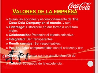 VALORES DE LA EMPRESA 
 Guían las acciones y el comportamiento de The 
Coca-Cola Company en el mundo, y son: 
 Liderazgo: Esforzarse en dar forma a un futuro 
mejor. 
 Colaboración: Potenciar el talento colectivo. 
 Integridad: Ser transparentes. 
 Rendir cuentas: Ser responsables. 
 Pasión: Estar comprometidos con el corazón y con 
la mente. 
 Diversidad: Contar con un amplio abanico de 
marcas. 
 Calidad: Búsqueda de la excelencia. 
 