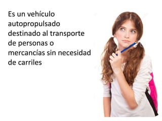 Es un vehículo 
autopropulsado 
destinado al transporte 
de personas o 
mercancías sin necesidad 
de carriles 
 