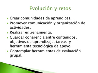  Crear comunidades de aprendices. 
 Promover comunicación y organización de 
actividades. 
 Realizar entrenamiento. 
 Guardar coherencia entre contenidos, 
objetivos de aprendizaje, tareas y 
herramienta tecnológica de apoyo. 
 Contemplar herramientas de evaluación 
grupal. 
