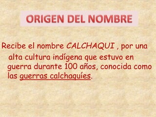 Recibe el nombre CALCHAQUI , por una 
alta cultura indígena que estuvo en 
guerra durante 100 años, conocida como 
las guerras calchaquíes. 
 