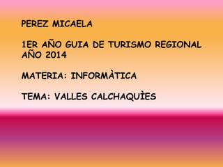 PEREZ MICAELA 
1ER AÑO GUIA DE TURISMO REGIONAL 
AÑO 2014 
MATERIA: INFORMÀTICA 
TEMA: VALLES CALCHAQUÌES 
 