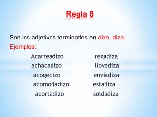 Regla 8 
Son los adjetivos terminados en dizo, diza. 
Ejemplos: 
Acarreadizo regadiza 
achacadizo llovediza 
acogedizo enviadiza 
acomodadizo estadiza 
acortadizo soldadiza 
 