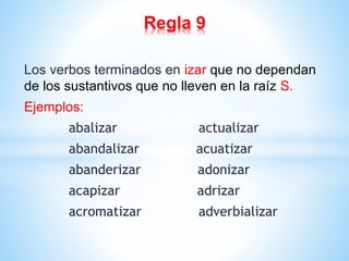 Regla 9 
Los verbos terminados en izar que no dependan 
de los sustantivos que no lleven en la raíz S. 
Ejemplos: 
abalizar actualizar 
abandalizar acuatizar 
abanderizar adonizar 
acapizar adrizar 
acromatizar adverbializar 
 