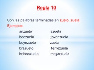 Regla 10 
Son las palabras terminadas en zuelo, zuela. 
Ejemplos: 
anzuelo azuela 
boezuelo jovenzuela 
boyezuelo zuela 
brazuelo terrezuela 
bribonzuelo magarzuela 
 