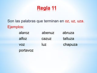 Regla 11 
Son las palabras que terminan en oz, uz, uza. 
Ejemplos: 
alaroz abenuz abruza 
alfoz cazuz taltuza 
voz luz chapuza 
portavoz 
 