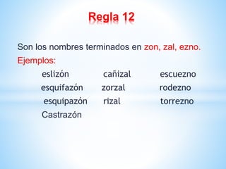 Regla 12 
Son los nombres terminados en zon, zal, ezno. 
Ejemplos: 
eslizón cañizal escuezno 
esquifazón zorzal rodezno 
esquipazón rizal torrezno 
Castrazón 
 