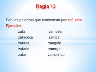 Regla 13 
Son las palabras que comienzan por zaf, zam. 
Ejemplos: 
zafa zampear 
zafacoca zampa 
zafada zampón 
zafado zamujo 
zafar zamarrico 
 