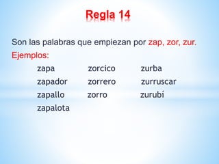 Regla 14 
Son las palabras que empiezan por zap, zor, zur. 
Ejemplos: 
zapa zorcico zurba 
zapador zorrero zurruscar 
zapallo zorro zurubí 
zapalota 
 