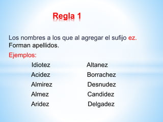 Regla 1 
Los nombres a los que al agregar el sufijo ez. 
Forman apellidos. 
Ejemplos: 
Idiotez Altanez 
Acidez Borrachez 
Almirez Desnudez 
Almez Candidez 
Aridez Delgadez 
 