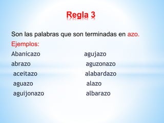 Regla 3 
Son las palabras que son terminadas en azo. 
Ejemplos: 
Abanicazo agujazo 
abrazo aguzonazo 
aceitazo alabardazo 
aguazo alazo 
aguijonazo albarazo 
 