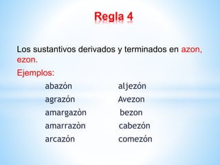 Regla 4 
Los sustantivos derivados y terminados en azon, 
ezon. 
Ejemplos: 
abazón aljezón 
agrazón Avezon 
amargazòn bezon 
amarrazòn cabezón 
arcazón comezón 
 