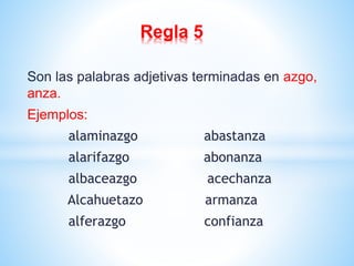 Regla 5 
Son las palabras adjetivas terminadas en azgo, 
anza. 
Ejemplos: 
alaminazgo abastanza 
alarifazgo abonanza 
albaceazgo acechanza 
Alcahuetazo armanza 
alferazgo confianza 
 