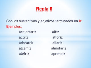 Regla 6 
Son los sustantivos y adjetivos terminados en iz. 
Ejemplos: 
aceleratriz alfiz 
actriz alforiz 
adoratriz allariz 
alcamiz almofariz 
alefriz aprendiz 
 