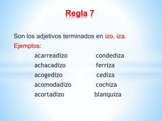 Regla 7 
Son los adjetivos terminados en izo, iza. 
Ejemplos: 
acarreadizo condediza 
achacadizo ferriza 
acogedizo cediza 
acomodadizo cochiza 
acortadizo blanquiza 
 