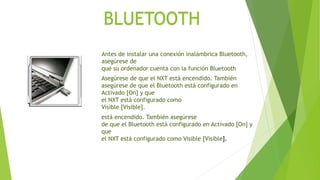 BLUETOOTH 
Antes de instalar una conexión inalámbrica Bluetooth, 
asegúrese de 
que su ordenador cuenta con la función Bluetooth 
Asegúrese de que el NXT está encendido. También 
asegúrese de que el Bluetooth está configurado en 
Activado [On] y que 
el NXT está configurado como 
Visible [Visible]. 
está encendido. También asegúrese 
de que el Bluetooth está configurado en Activado [On] y 
que 
el NXT está configurado como Visible [Visible]. 
