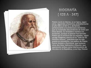 Platón nació en Atenas, (o en Egina, según 
otros, siguiendo a Favorino), probablemente 
el año 428 o el 427 a. c. de familia 
perteneciente a la aristocracia ateniense, 
que se reclamaba descendiente de Solón por 
línea directa. Su verdadero nombre era 
Aristocles, aunque al parecer fue llamado 
Platón por la anchura de sus espaldas, según 
recoge Diógenes Laercio en su "Vida de los 
filósofos ilustres", anécdota que ha sido 
puesta en entredicho. Los padres de Platón 
fueron Aristón y Perictione, que tuvieron 
otros dos hijos, Adimanto y Glaucón, que 
aparecerán ambos como interlocutores de 
Sócrates en la República, y una hija, Potone. 
 