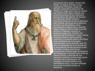 A la muerte de su padre, siendo niño 
Platón, su madre contrajo nuevas 
nupcias con Pirilampo, amigo de 
Pericles, corriendo la educación de 
Platón a su cargo, por lo que se supone 
que Platón pudo haber recibido una 
enseñanza propia de las tradiciones 
democráticas del régimen de Pericles. 
En todo caso, Platón recibió la 
educación propia de un joven ateniense 
bien situado, necesaria para dedicarse 
de lleno a la vida política, como 
correspondía a alguien de su posición. 
Según Diógenes Laercio llegó a escribir 
poemas y tragedias, aunque no 
podamos asegurarlo. También fue 
discípulo del heracliteano Cratilo, noticia 
esta que tampoco parece posible 
confirmar. La vocación política de Platón 
está constatada por sus propias 
declaraciones, en la conocida carta VII; 
pero su realización se vio frustrada por 
la participación de dos parientes suyos, 
Cármides y Crítias, en la tiranía 
impuesta por Esparta luego de la guerra 
del Peloponeso, conocida como la de los 
Treinta Tiranos, y que ejerció una 
represión violenta y encarnizada contra 
los lideres de la democracia. Sin 
embargo, el interés político no le 
abandonará nunca, y se verá reflejado 
en una de sus obras cumbre, la 
República. 
 