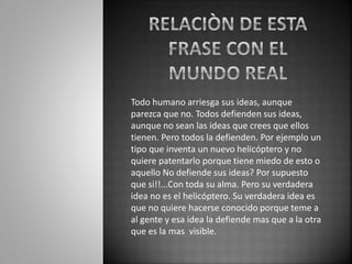 Todo humano arriesga sus ideas, aunque 
parezca que no. Todos defienden sus ideas, 
aunque no sean las ideas que crees que ellos 
tienen. Pero todos la defienden. Por ejemplo un 
tipo que inventa un nuevo helicóptero y no 
quiere patentarlo porque tiene miedo de esto o 
aquello No defiende sus ideas? Por supuesto 
que si!!...Con toda su alma. Pero su verdadera 
idea no es el helicóptero. Su verdadera idea es 
que no quiere hacerse conocido porque teme a 
al gente y esa idea la defiende mas que a la otra 
que es la mas visible. 
 