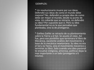 EJEMPLOS: 
* Un revolucionario muere por sus ideas. 
Defendió sus ideas de como el mundo debe 
mejorar? No. defendió su propia idea de como 
debe ser mejor el mundo, desde su punto de 
vista. Un cobarde que se retracta, no defendió 
su idea? Por supuesto que si. Pero su idea 
fundamental no es la que pensabas que 
planteaba, sino la de protegerse. 
* Galileo Galilei se retracto de su planteamiento 
sobre la Tierra y el Sol. Se asusto el viejo. Así 
fue, pero eso posibilito que terminara el libro de 
Mecánica, excelente análisis del movimiento y 
base de la mecánica newtoniana. Su idea no era 
el Sol y la Tierra, sino el movimiento mecánico y 
terminar su libro. Solo cuando una idea pasional 
te envuelve (religiosa, amorosa, política) dejas la 
mas importante a un lado (protegerte a ti 
mismo). 
 