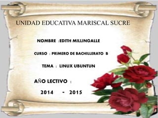UNIDAD EDUCATIVA MARISCAL SUCRE 
NOMBRE :EDITH MILLINGALLE 
CURSO : PRIMERO DE BACHILLERATO B 
TEMA : LINUX UBUNTUN 
AÑO LECTIVO : 
2014 - 2015 
 