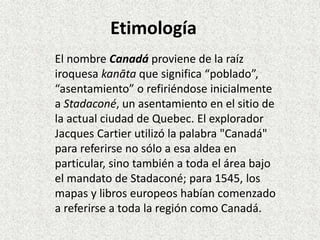Etimología 
El nombre Canadá proviene de la raíz 
iroquesa kanāta que significa “poblado”, 
“asentamiento” o refiriéndose inicialmente 
a Stadaconé, un asentamiento en el sitio de 
la actual ciudad de Quebec. El explorador 
Jacques Cartier utilizó la palabra "Canadá" 
para referirse no sólo a esa aldea en 
particular, sino también a toda el área bajo 
el mandato de Stadaconé; para 1545, los 
mapas y libros europeos habían comenzado 
a referirse a toda la región como Canadá. 
 