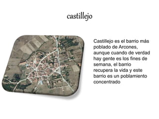 castillejo 
Castillejo es el barrio más 
poblado de Arcones, 
aunque cuando de verdad 
hay gente es los fines de 
semana, el barrio 
recupera la vida y este 
barrio es un poblamiento 
concentrado 
 
