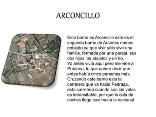 ARCONCILLO 
Este barrio es Arconcillo este es el 
segundo barrio de Arcones menos 
poblado ya que vivir sólo vive una 
familia, formada por una pareja, sus 
dos hijos los abuelos y un tío. 
Yo antes vivía aquí pero me vine a 
Prádena, lo que quiere decir que 
antes había cinco personas más. 
Cruzando este barrio esta la 
carretera que va hacia Pedraza, 
esta carretera cuando son las velas 
es intransitable, por que la cola de 
coches llega casi hasta la nacional. 
 