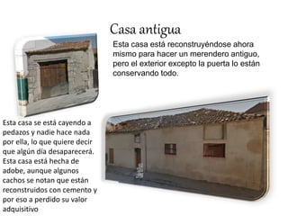Casa antigua 
Esta casa está reconstruyéndose ahora 
mismo para hacer un merendero antiguo, 
pero el exterior excepto la puerta lo están 
conservando todo. 
Esta casa se está cayendo a 
pedazos y nadie hace nada 
por ella, lo que quiere decir 
que algún día desaparecerá. 
Esta casa está hecha de 
adobe, aunque algunos 
cachos se notan que están 
reconstruidos con cemento y 
por eso a perdido su valor 
adquisitivo 
 